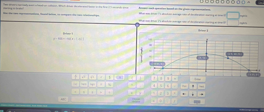 lm 
Two drivers narrowly avert a head-on collision. Which driver decelerated faster in the first 2.5 seconds since Answer each question based on the given representations. 
starting to brake? What was driver 1's absolute average rate of deceleration starting at time (? 
Use the two representations, found below, to compare the two relationships. mph/s
What was driver 2 's absolute average rate of deceleration starting at time 0? mph/s
Driver 2
Driver 1
y-105=-10(x-(-5)) 100
80
60
: 40
(2.5, 40.25
(0. 54)
(−4.95, 0)
0
I 
. 6 .5 0 ( 4 95, 0 )
 x/y  sqrt(x) sqrt[7](x) x $ x ( ) 7 8 9 + Enter 
| x | log( logó π % ^ 4 5 6 Prev Next 
< > > ÷ x y 1 2 3 
ABC Variable Choose = 0 1