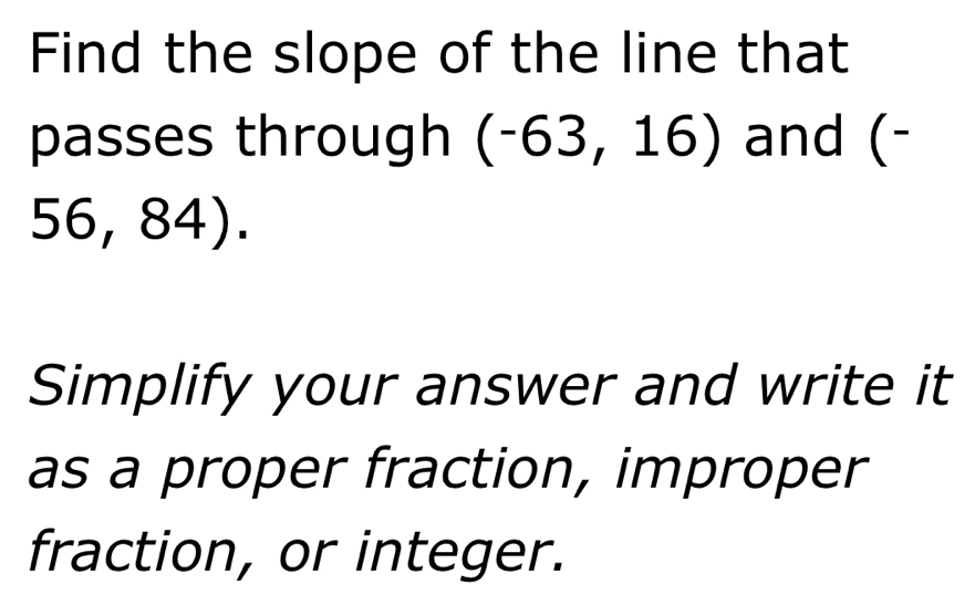 Find the slope of the line that 
passes through (-63,16) and (-
56 , 84). 
Simplify your answer and write it 
as a proper fraction, improper 
fraction, or integer.