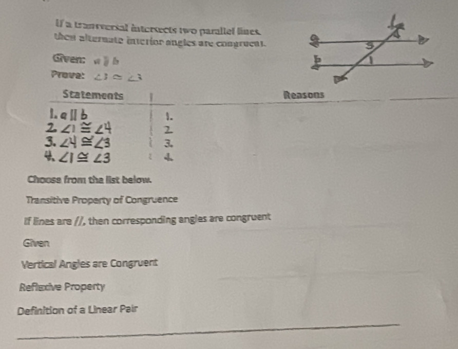 If a tranversal intersects two parallef lines. 
they alternate interior angles are congrucal. 
Given: aparallel b
Prove: ∠ i≌ ∠ 3
Statements Reasons 
1. aparallel b 1. 
2 ∠ 1≌ ∠ 4 2 
3. ∠ 4≌ ∠ 3 3.
∠ I≌ ∠ 3 ξ 
Choose from the list below. 
Transitive Property of Congruence 
If lines are //, then corresponding angles are congruent 
Given 
Vertical Angles are Congruent 
Reflexive Property 
Definition of a Linear Pair 
_