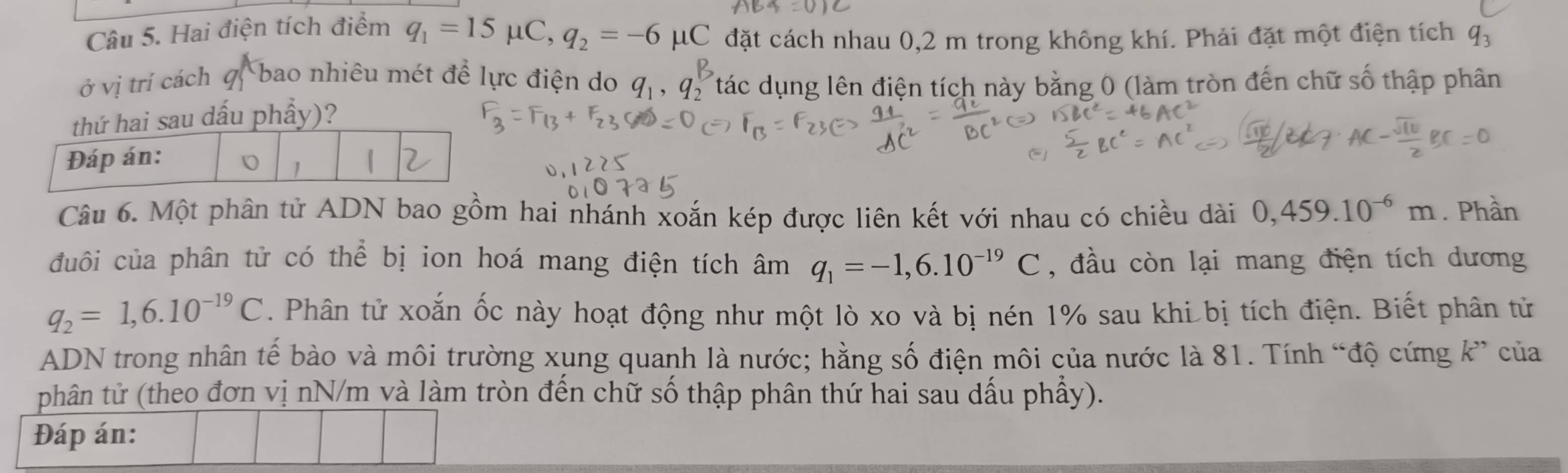 Hai điện tích điểm q_1=15mu C, q_2=-6mu C đặt cách nhau 0,2 m trong không khí. Phải đặt một điện tích q_3
ở vị trí cách bao nhiêu mét để lực điện do 
Tác dụng lên điện tích này bằng 0 (làm tròn đến chữ số thập phân 
sau dấu phẩy)? 
Câu 6. Một phân tử ADN bao gồm hai nhánh xoắn kép được liên kết với nhau có chiều dài 0,459.10^(-6)m. Phần 
đuôi của phân tử có thể bị ion hoá mang điện tích âm q_1=-1,6.10^(-19)C , đầu còn lại mang điện tích dương
q_2=1,6.10^(-19)C. Phân tử xoắn ốc này hoạt động như một lò xo và bị nén 1% sau khi bị tích điện. Biết phân tử 
ADN trong nhân tế bào và môi trường xụng quanh là nước; hằng số điện môi của nước là 81. Tính “độ cứng k ” của 
phân tử (theo đơn vị nN/m và làm tròn đến chữ số thập phân thứ hai sau dấu phẩy). 
Đáp án: