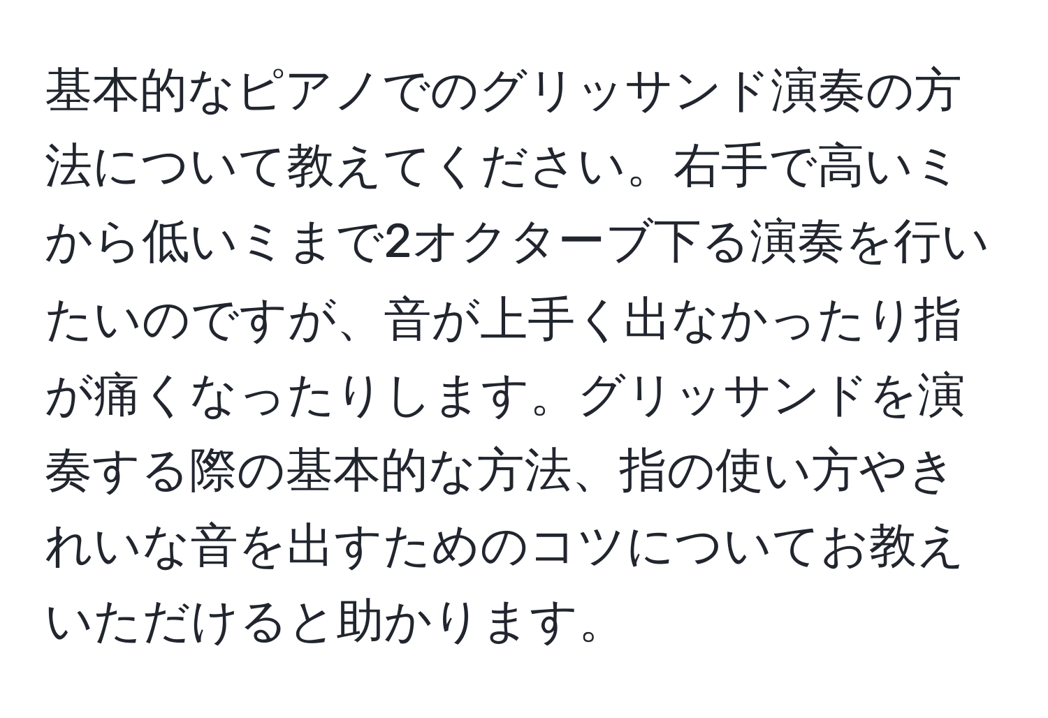 基本的なピアノでのグリッサンド演奏の方法について教えてください。右手で高いミから低いミまで2オクターブ下る演奏を行いたいのですが、音が上手く出なかったり指が痛くなったりします。グリッサンドを演奏する際の基本的な方法、指の使い方やきれいな音を出すためのコツについてお教えいただけると助かります。