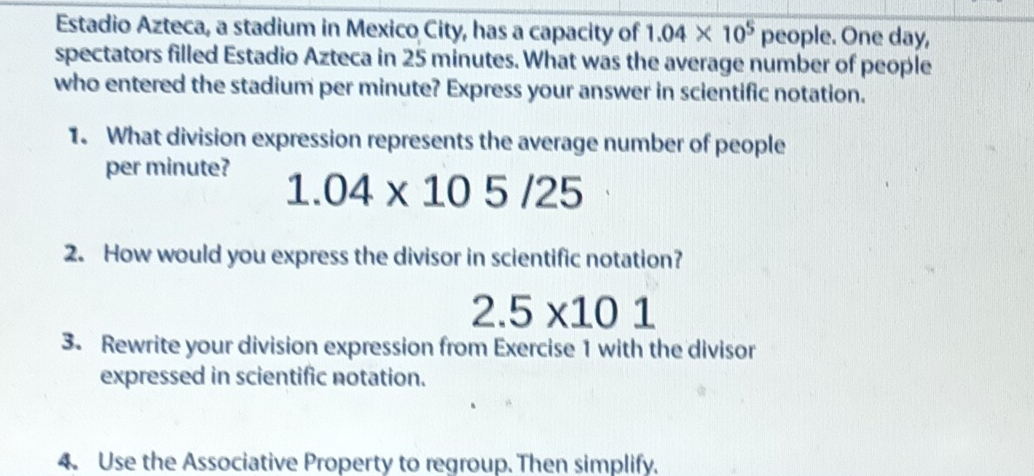 Estadio Azteca, a stadium in Mexico City, has a capacity of 1.04* 10^5 people. One day, 
spectators filled Estadio Azteca in 25 minutes. What was the average number of people 
who entered the stadium per minute? Express your answer in scientific notation. 
1. What division expression represents the average number of people 
per minute?
1.04* 105/25
2. How would you express the divisor in scientific notation?
2.5* 101
3. Rewrite your division expression from Exercise 1 with the divisor 
expressed in scientific notation. 
4. Use the Associative Property to regroup. Then simplify.