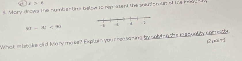 d. x>6
6. Mary draws the number line below to represent the solution set of the inequalily.
50-8t<90</tex> 
What mistake did Mary make? Explain your reasoning by solving the inequality correctly.
(2 point)