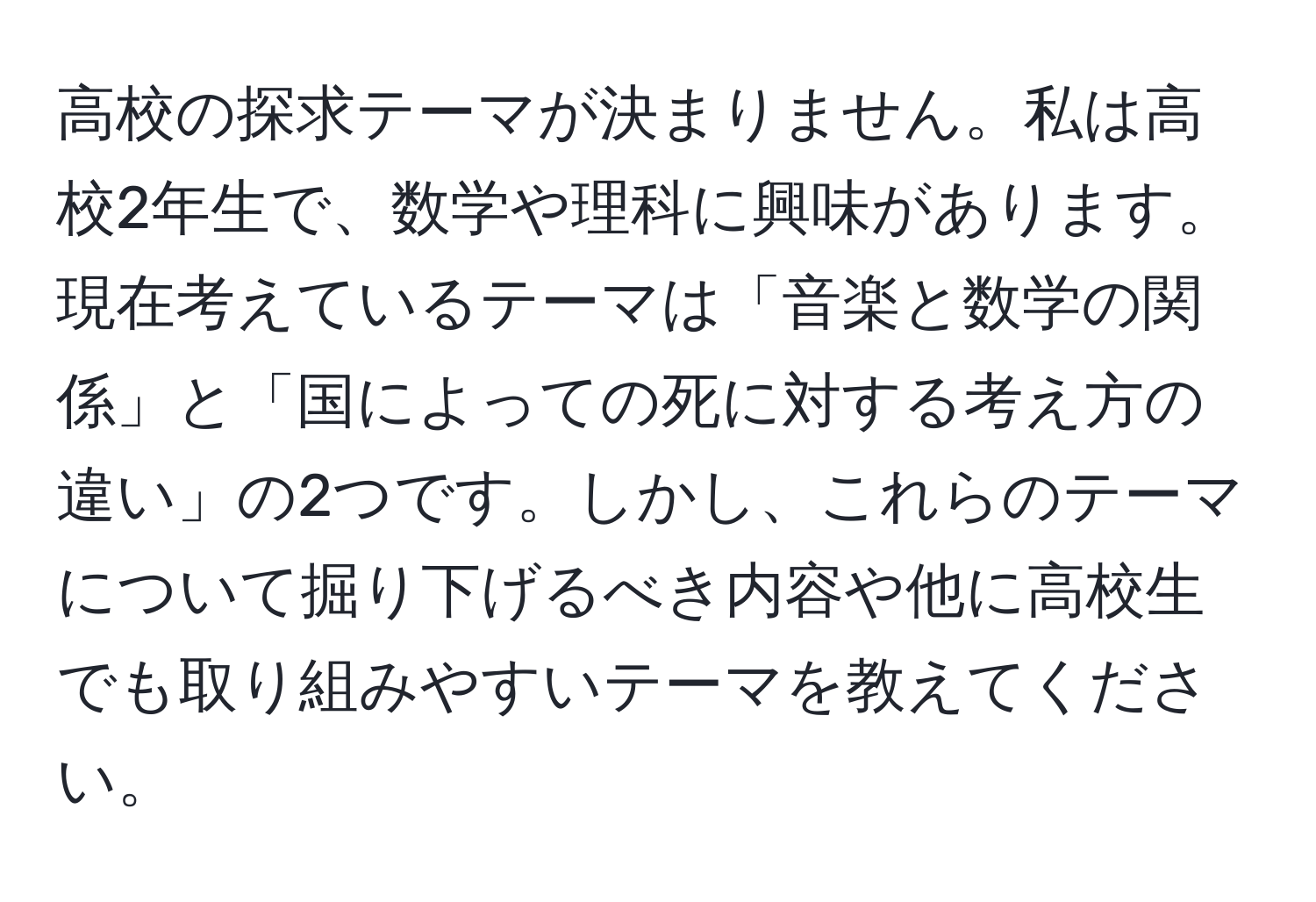 高校の探求テーマが決まりません。私は高校2年生で、数学や理科に興味があります。現在考えているテーマは「音楽と数学の関係」と「国によっての死に対する考え方の違い」の2つです。しかし、これらのテーマについて掘り下げるべき内容や他に高校生でも取り組みやすいテーマを教えてください。