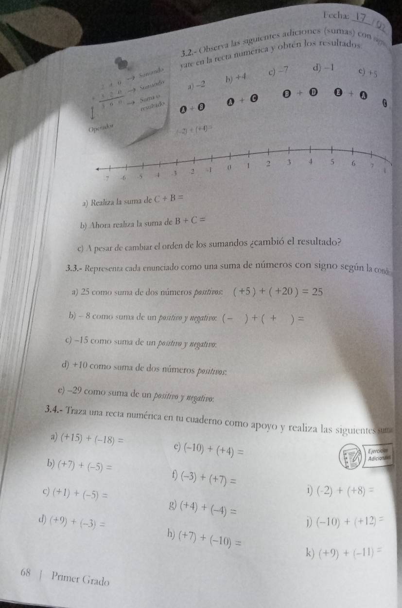 Fecha:_ 
3.2.- Observa las siguientes adiciones (sumas) con 
yate en la recta numérica y obtén los resultados 
Somando 
h) +4
c) -7 d) -1 c) +5
Sumando a) -2
 2/3 frac 0endvmatrix  Suma o
5 6
resultado
0+odot θ +θ θ +0
0+0
Operador
(-2)+(+4)=
a) Realiza la suma de C+B=
b) Ahora realiza la suma de B+C=
c) A pesar de cambiar el orden de los sumandos ¿cambió el resultado? 
3.3.- Representa cada enunciado como una suma de números con signo según la cond 
a) 25 como suma de dos números positivos: (+5)+(+20)=25
b) - 8 como suma de un positivo y negativo: (-)+(+ ) =
c) −15 como suma de un positivo y negativo. 
d) +10 como suma de dos números positivos. 
e) -29 como suma de un positivo y negativo. 
3.4.- Traza una recta numérica en tu cuaderno como apoyo y realiza las siguientes suma 
a) (+15)+(-18)= e) (-10)+(+4)=
Ejercicios 
Adicionales 
b) (+7)+(-5)= f) (-3)+(+7)= (-2)+(+8)=
c) (+1)+(-5)=
1) 
g) (+4)+(-4)= 1) (-10)+(+12)=
d) (+9)+(-3)=
h) (+7)+(-10)=
k) (+9)+(-11)=
68 | Primer Grado