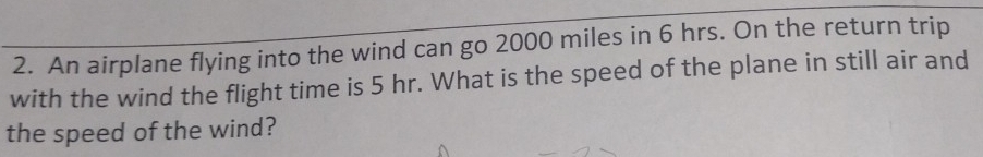 An airplane flying into the wind can go 2000 miles in 6 hrs. On the return trip 
with the wind the flight time is 5 hr. What is the speed of the plane in still air and 
the speed of the wind?