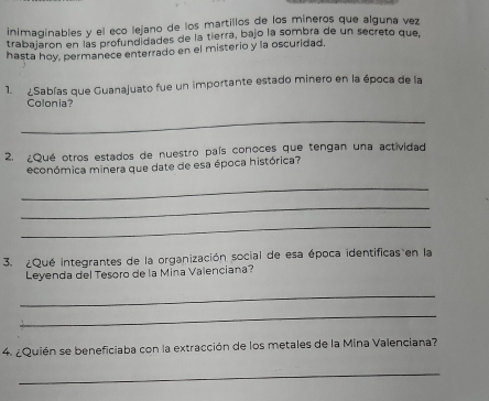 inimaginables y el eco lejano de los martillos de los míneros que alguna vez 
trabajaron en las profundidades de la tierra, bajo la sombra de un secreto que, 
hasta hoy, permanece enterrado en el misterio y la oscuridad, 
1. ¿Sabías que Guanajuato fue un importante estado minero en la época de la 
Colonia? 
_ 
2. ¿Qué otros estados de nuestro país conoces que tengan una actividad 
económica minera que date de esa época histórica? 
_ 
_ 
_ 
3. ¿Qué integrantes de la organización social de esa época identificas en la 
Leyenda del Tesoro de la Mina Valenciana? 
_ 
_ 
4. ¿Quién se beneficiaba con la extracción de los metales de la Mina Valenciana? 
_