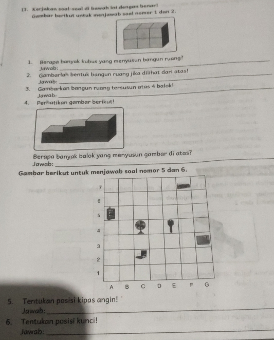 Kerjakan soal-soal di bawah ini dengan benar! 
Gambar berikut untuk menjawab soal nomor 1 dan 2. 
1. Berapa banyak kubus yang menyusun bangun ruang? 
Jawab: 
2. Gambarlah bentuk bangun ruang jika dilihat dari atas! 
Jawab: 
3. Gambarkan bangun ruang tersusun atas 4 balok! 
Jawab: 
4. Perhatikan gambar berikut! 
Berapa banyak balok yang menyusun gambar di atas? 
Jawab: 
_ 
Gambar berikut untuk menjawab soal nomor 5 dan 6.
7
6
5
4
3
2
1
A B C D E F G
5. Tentukan posisi kipas angin! 
Jawab: 
_ 
6. Tentukan posisi kunci! 
Jawab: 
_