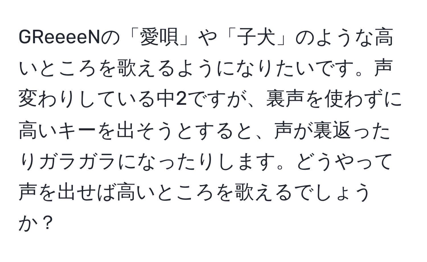 GReeeeNの「愛唄」や「子犬」のような高いところを歌えるようになりたいです。声変わりしている中2ですが、裏声を使わずに高いキーを出そうとすると、声が裏返ったりガラガラになったりします。どうやって声を出せば高いところを歌えるでしょうか？