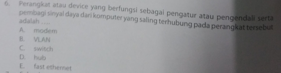 Perangkat atau device yang berfungsi sebagai pengatur atau pengendali serta
adalah .... pembagi sinyal daya dari komputer yang saling terhubung pada perangkat tersebut
A. modem
B. VLAN
C. switch
D. hub
E. fast ethernet