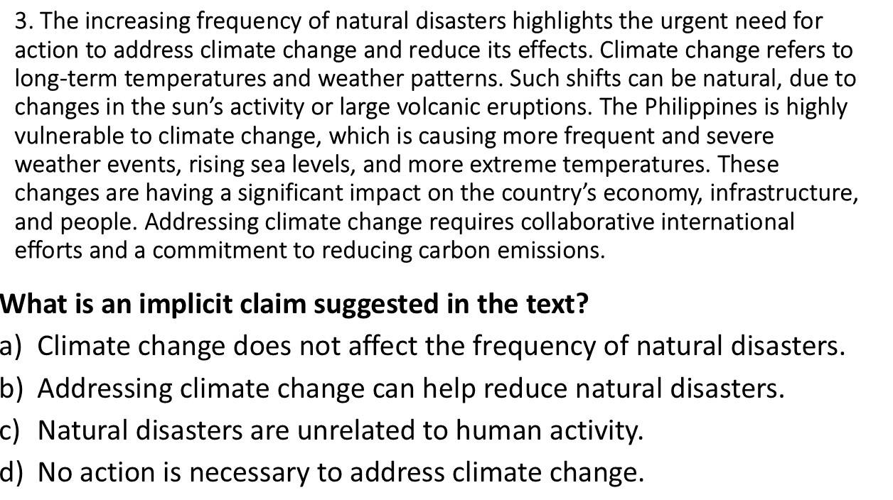 The increasing frequency of natural disasters highlights the urgent need for
action to address climate change and reduce its effects. Climate change refers to
long-term temperatures and weather patterns. Such shifts can be natural, due to
changes in the sun’s activity or large volcanic eruptions. The Philippines is highly
vulnerable to climate change, which is causing more frequent and severe
weather events, rising sea levels, and more extreme temperatures. These
changes are having a significant impact on the country’s economy, infrastructure,
and people. Addressing climate change requires collaborative international
efforts and a commitment to reducing carbon emissions.
What is an implicit claim suggested in the text?
a) Climate change does not affect the frequency of natural disasters.
b) Addressing climate change can help reduce natural disasters.
c) Natural disasters are unrelated to human activity.
d) No action is necessary to address climate change.