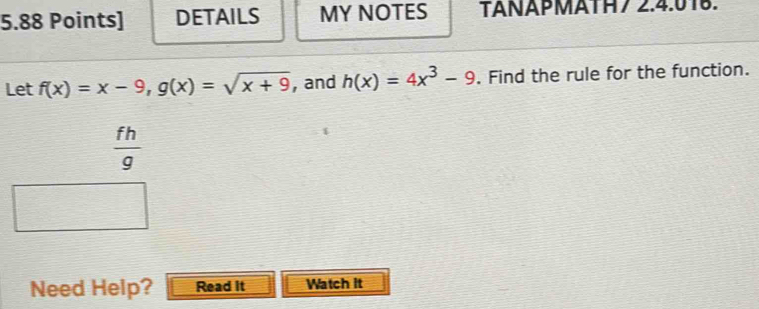 DETAILS MY NOTES TANÄPMÄTH7 2.4.018.
Let f(x)=x-9, g(x)=sqrt(x+9) , and h(x)=4x^3-9. Find the rule for the function.
 fh/g 
Need Help? Read it Watch it