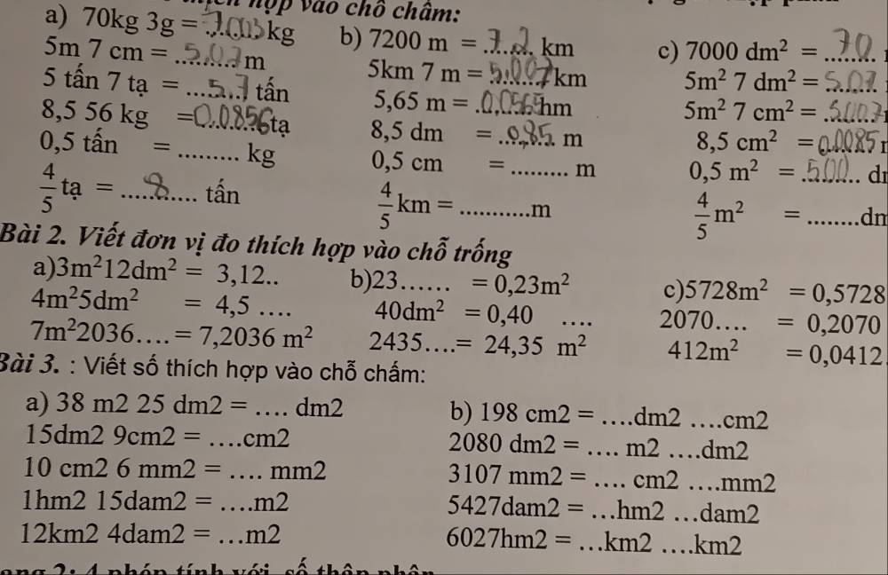 hợp vào chồ châm:
a) 70kg3g= _    kg b) 7200m= k D c) 7000dm^2= _
5m7cm= m
_
5km7m= km
5m^27dm^2=
5tan 7ta= _ tấn 5,65m= am

5m^27cm^2=
8,556kg= ta 8,5dm= _m
0,5tan= _kg
8,5cm^2=
0,5cm= _.. m 0,5m^2= d
 4/5 ta= 1 _ tấn
 4/5 km=.........r _ n
n
 4/5 m^2= _dn
Bài 2. Viết đơn vị đo thích hợp vào chỗ trống
a) 3m^212dm^2=3,12... b) 23......=0,23m^2 c) 5728m^2=0,5728
4m^25dm^2=4,5... 40dm^2=0,40.... 2070....=0,2070
7m^22036....=7,2036m^2 2435...=24,35m^2 412m^2=0,0412
Bài 3. : Viết số thích hợp vào chỗ chấm:
a) 38m225dm2=...dm2
b) 198cm2= _ dm2...cm2
15dm29cm2= ....cm2 _
2080dm2= _ m2....dm2
10cm26mm2= _..mm2
3107mm2= ...cm2...mm2 _
1hm215dam2= ...m2 _
5427dam2=...hm2...dam2
_ 12km24dam2=...m2
6027hm2=...km2...km2