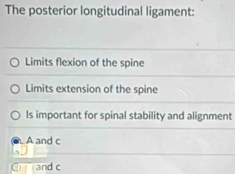 The posterior longitudinal ligament:
Limits flexion of the spine
Limits extension of the spine
Is important for spinal stability and alignment
A and c
C and c