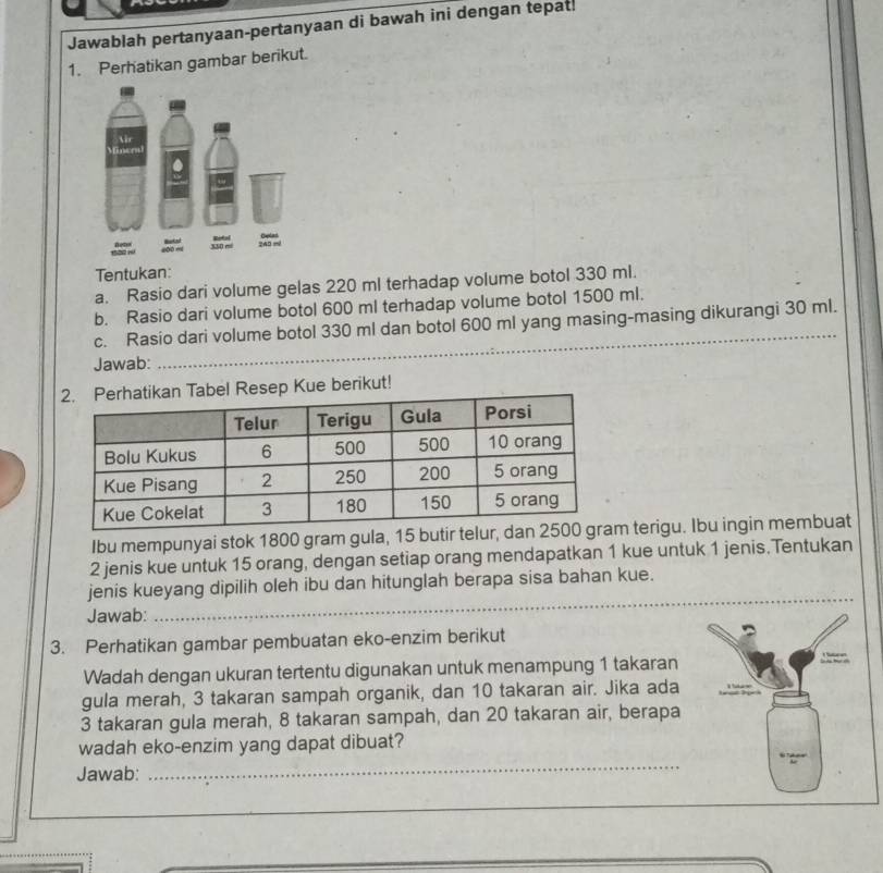 Jawablah pertanyaan-pertanyaan di bawah ini dengan tepat. 
1. Perhatikan gambar berikut. 
Tentukan: 
a. Rasio dari volume gelas 220 ml terhadap volume botol 330 ml. 
b. Rasio dari volume botol 600 ml terhadap volume botol 1500 ml. 
_ 
c. Rasio dari volume botol 330 ml dan botol 600 ml yang masing-masing dikurangi 30 ml. 
Jawab: 
el Resep Kue berikut! 
Ibu mempunyai stok 1800 gram gula, 15 butir t terigu. Ibu ingin membuat
2 jenis kue untuk 15 orang, dengan setiap orang mendapatkan 1 kue untuk 1 jenis.Tentukan 
_ 
jenis kueyang dipilih oleh ibu dan hitunglah berapa sisa bahan kue. 
Jawab: 
3. Perhatikan gambar pembuatan eko-enzim berikut 
Wadah dengan ukuran tertentu digunakan untuk menampung 1 takaran 
gula merah, 3 takaran sampah organik, dan 10 takaran air. Jika ada
3 takaran gula merah, 8 takaran sampah, dan 20 takaran air, berapa 
wadah eko-enzim yang dapat dibuat? 
Jawab: 
_