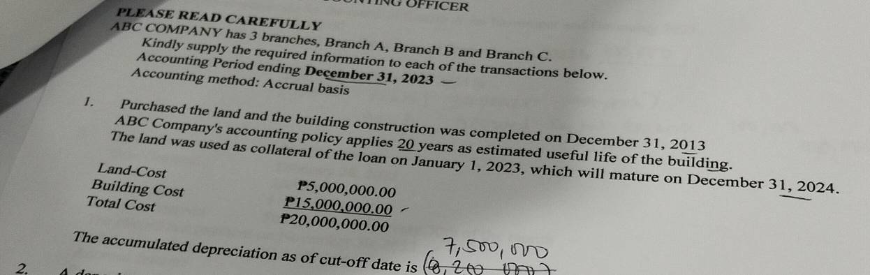 TING OFFICER 
PLEASE READ CAREFULLY 
ABC COMPANY has 3 branches, Branch A, Branch B and Branch C. 
Kindly supply the required information to each of the transactions below. 
Accounting Period ending December 31, 2023 
Accounting method: Accrual basis 
1. Purchased the land and the building construction was completed on December 31, 2013 
ABC Company's accounting policy applies 20 years as estimated useful life of the building. 
The land was used as collateral of the loan on January 1, 2023, which will mature on December 31, 2024. 
Land-Cost P5,000,000.00
Building Cost P15,000,000.00
Total Cost P20,000,000.00
The accumulated depreciation as of cut-off date is 
2.