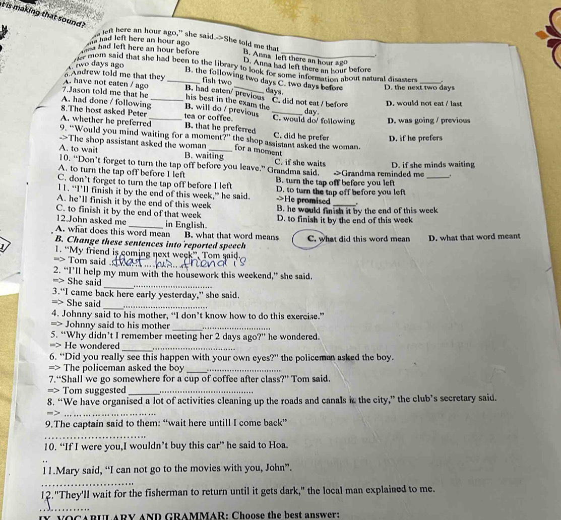is making that sound?
a left here an hour ago,” she said.->She told me that
na had left here an hour ago
na had left here an hour before B. Anna left there an hour ago
Atwo days ago
D. Anna had left there an hour before
her mom said that she had been to the library to look for some information about natural disasters . .
Andrew told me that they fish two
B. the following two days C. two days before
A. have not eaten / ago _B. had eaten/ previous days. D. the next two days
7.Jason told me that he his best in the exam the C. did not eat / before day.
D. would not eat / last
A. had done / following_ B. will do / previous _C. would do/ following D. was going / previous
8.The host asked Peter tea or coffee.
A. whether he preferred_ B. that he preferred C. did he prefer
9. “Would you mind waiting for a moment?” the shop assistant asked the woman.
D. if he prefers
->The shop assistant asked the woman for a moment
A. to wait B. waiting C. if she waits
D. if she minds waiting
10. “Don’t forget to turn the tap off before you leave.” Grandma said.
A. to turn the tap off before I left ->Grandma reminded me _.
C. don’t forget to turn the tap off before I left B. turn the tap off before you left
D. to turn the tap off before you left
l1. “I’ll finish it by the end of this week,” he said. ->He promised_
A. he’ll finish it by the end of this week
C. to finish it by the end of that week B. he would finish it by the end of this week
12.John asked me_ in English. D. to finish it by the end of this week
A. what does this word mean B. what that word means C. what did this word mean D. what that word meant
B. Change these sentences into reported speech
1. “My friend is coming next week”, Tom said
=> Tom said ._
2. “I’ll help my mum with the housework this weekend,” she said.
_
=> She said_
3.“I came back here early yesterday,” she said.
_
=> She said_
4. Johnny said to his mother, “I don’t know how to do this exercise.”
=> Johnny said to his mother__
5. “Why didn’t I remember meeting her 2 days ago?” he wondered.
=> He wondered__
6. “Did you really see this happen with your own eyes?” the policeman asked the boy.
=> The policeman asked the boy _. ._
7.“Shall we go somewhere for a cup of coffee after class?” Tom said.
=> Tom suggested__
8. “We have organised a lot of activities cleaning up the roads and canals in the city,” the club’s secretary said.
=>_
9.The captain said to them: “wait here untill I come back”
_
10. “If I were you,I wouldn’t buy this car” he said to Hoa.
11.Mary said, “I can not go to the movies with you, John”.
_
12."They'll wait for the fisherman to return until it gets dark," the local man explained to me.
_
vOCARUL ARY AND GRAMMAR: Choose the best answer: