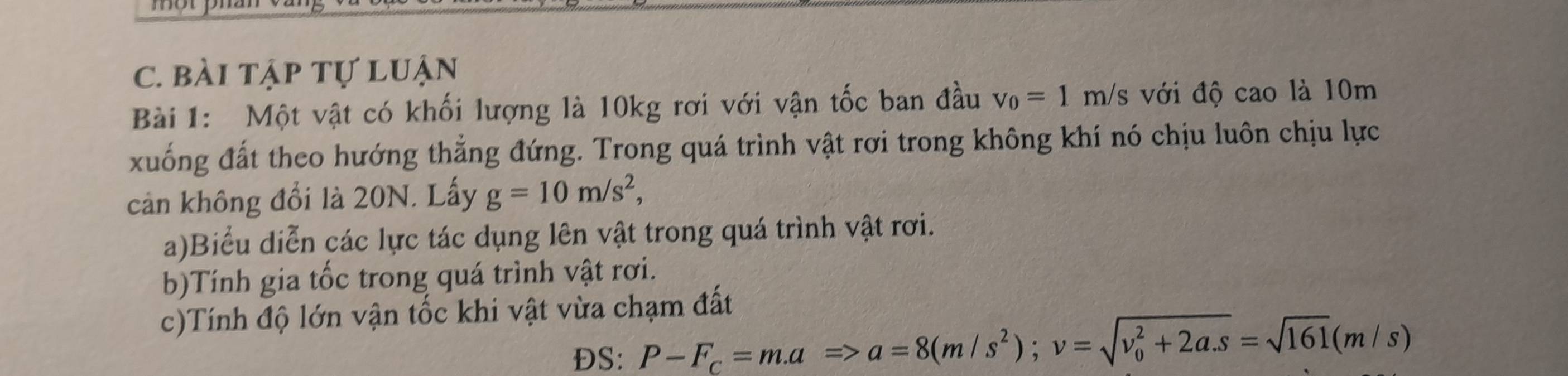 morp 
C. bài tập tự luận 
Bài 1: Một vật có khối lượng là 10kg rơi với vận tốc ban đầu v_0=1m/s với độ cao là 10m
xuống đất theo hướng thẳng đứng. Trong quá trình vật rơi trong không khí nó chịu luôn chịu lực 
cản không đổi là 20N. Lấy g=10m/s^2, 
a)Biểu diễn các lực tác dụng lên vật trong quá trình vật rơi. 
b)Tính gia tốc trong quá trình vật rơi. 
c)Tính độ lớn vận tốc khi vật vừa chạm đất 
ĐS: P-F_c=ma=>a=8(m/s^2); v=sqrt (v_0)^2+2a.s=sqrt(161)(m/s)