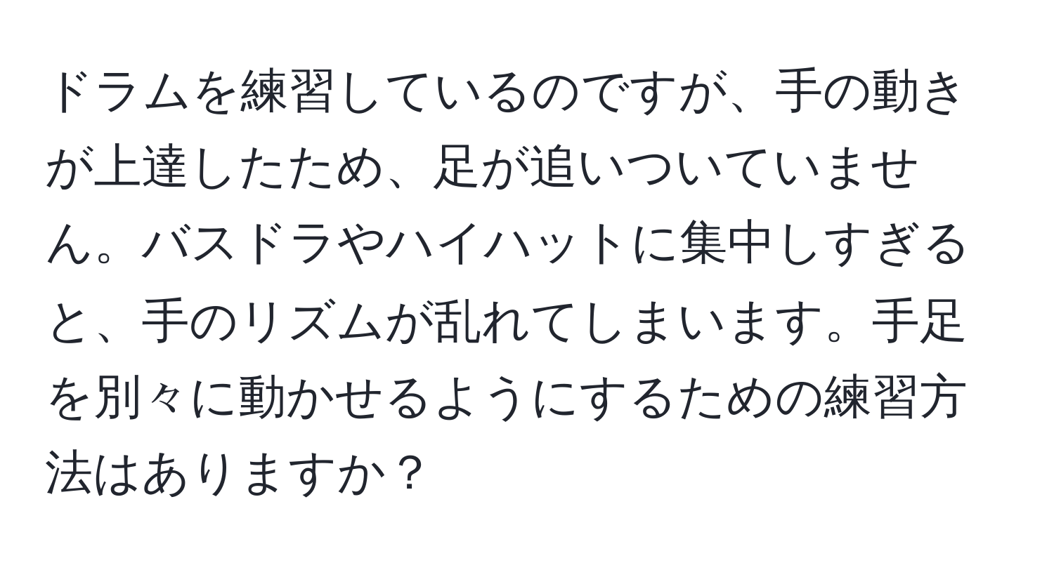 ドラムを練習しているのですが、手の動きが上達したため、足が追いついていません。バスドラやハイハットに集中しすぎると、手のリズムが乱れてしまいます。手足を別々に動かせるようにするための練習方法はありますか？