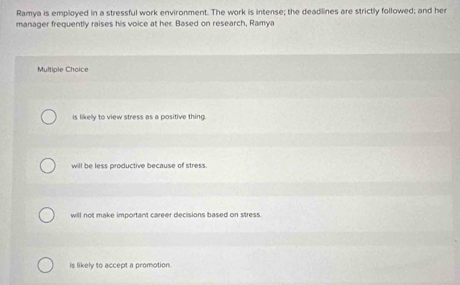 Ramya is employed in a stressful work environment. The work is intense; the deadlines are strictly followed; and her
manager frequently raises his voice at her. Based on research, Ramya
Multiple Choice
is likely to view stress as a positive thing.
will be less productive because of stress.
will not make important career decisions based on stress.
is likely to accept a promotion