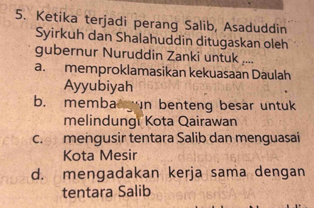 Ketika terjadi perang Salib, Asaduddin
Syirkuh dan Shalahuddin ditugaskan oleh
gubernur Nuruddin Zanki untuk ....
a. memproklamasikan kekuasaan Daulah
Ayyubiyah
b. membad gun benteng besar untuk
melindungi Kota Qairawan
c. mengusir tentara Salib dan menguasai
Kota Mesir
d. mengadakan kerja sama dengan
tentara Salib