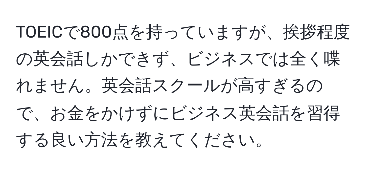 TOEICで800点を持っていますが、挨拶程度の英会話しかできず、ビジネスでは全く喋れません。英会話スクールが高すぎるので、お金をかけずにビジネス英会話を習得する良い方法を教えてください。