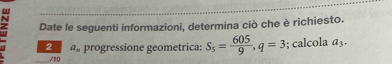 a Date le seguenti informazioni, determina ciò che è richiesto. 
2 a_n progressione geometrica: S_5= 605/9 , q=3; calcola a_3. 
_/10