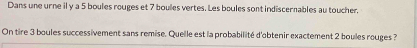 Dans une urne il y a 5 boules rouges et 7 boules vertes. Les boules sont indiscernables au toucher. 
On tire 3 boules successivement sans remise. Quelle est la probabilité d'obtenir exactement 2 boules rouges ?