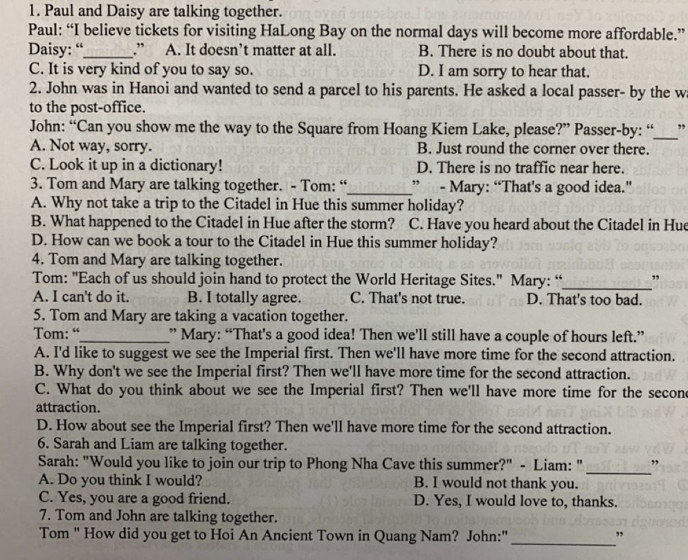 Paul and Daisy are talking together.
Paul: “I believe tickets for visiting HaLong Bay on the normal days will become more affordable.”
Daisy: “_ .” A. It doesn’t matter at all. B. There is no doubt about that.
C. It is very kind of you to say so. D. I am sorry to hear that.
2. John was in Hanoi and wanted to send a parcel to his parents. He asked a local passer- by the w
to the post-office.
John: “Can you show me the way to the Square from Hoang Kiem Lake, please?” Passer-by: “_ ,,
A. Not way, sorry. B. Just round the corner over there.
C. Look it up in a dictionary! D. There is no traffic near here.
3. Tom and Mary are talking together. - Tom: “_ ”  - Mary: “That's a good idea."
A. Why not take a trip to the Citadel in Hue this summer holiday?
B. What happened to the Citadel in Hue after the storm? C. Have you heard about the Citadel in Hue
D. How can we book a tour to the Citadel in Hue this summer holiday?
4. Tom and Mary are talking together.
Tom: "Each of us should join hand to protect the World Heritage Sites." Mary: “_ ,
A. I can't do it. B. I totally agree. C. That's not true. D. That's too bad.
5. Tom and Mary are taking a vacation together.
Tom: “_ ” Mary: “That's a good idea! Then we'll still have a couple of hours left.”
A. I'd like to suggest we see the Imperial first. Then we'll have more time for the second attraction.
B. Why don't we see the Imperial first? Then we'll have more time for the second attraction.
C. What do you think about we see the Imperial first? Then we'll have more time for the secone
attraction.
D. How about see the Imperial first? Then we'll have more time for the second attraction.
6. Sarah and Liam are talking together.
_
Sarah: "Would you like to join our trip to Phong Nha Cave this summer?" - Liam: " ”
A. Do you think I would? B. I would not thank you.
C. Yes, you are a good friend. D. Yes, I would love to, thanks.
7. Tom and John are talking together.
_
Tom " How did you get to Hoi An Ancient Town in Quang Nam? John:"