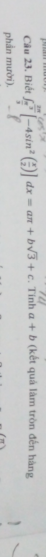 phan mdor
Câu 23. Biết ∈t _ π /3 ^ 2π /3 [-4sin^2( x/2 )]dx=aπ +bsqrt(3)+c. Tính a+b (kết quả làm tròn đến hàng
phần mười).