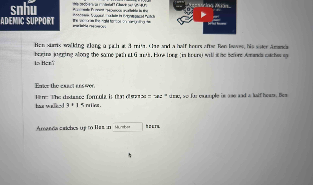 this problem or material? Check out SNHU's Accessing Writin... 
snhu Academic Support resources available in the 
rs affer. 
Academic Support module in Brightspace! Watch 
ADEMIC SUPPORT the video on the right for tips on navigating the Self-lead Resources 
available resources. 
Ben starts walking along a path at 3 mi/h. One and a half hours after Ben leaves, his sister Amanda 
begins jogging along the same path at 6 mi/h. How long (in hours) will it be before Amanda catches up 
to Ben? 
Enter the exact answer. 
Hint: The distance formula is that distance = rate * time, so for example in one and a half hours, Ben 
has walked 3^*1.5 miles. 
Amanda catches up to Ben in Number hours.