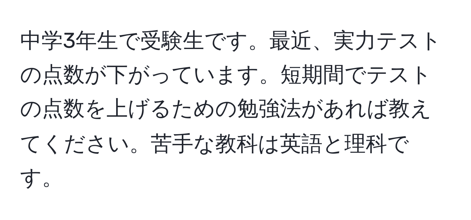 中学3年生で受験生です。最近、実力テストの点数が下がっています。短期間でテストの点数を上げるための勉強法があれば教えてください。苦手な教科は英語と理科です。