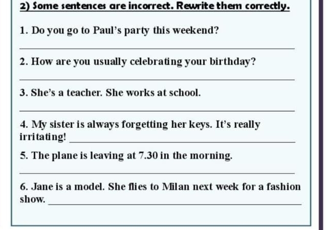 Some sentences are incorrect. Rewrite them correctly. 
1. Do you go to Paul’s party this weekend? 
_ 
2. How are you usually celebrating your birthday? 
_ 
3. She’s a teacher. She works at school. 
_ 
4. My sister is always forgetting her keys. It’s really 
irritating!_ 
5. The plane is leaving at 7.30 in the morning. 
_ 
6. Jane is a model. She flies to Milan next week for a fashion 
show._ 
_