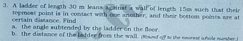 A ladder of length 30 m leans against a wall of length 15m such that their 
topmost point is in contact with one another, and their bottom points are at 
certain distance. Find 
a. the angle subtended by the ladder on the floor. 
b. the distance of the ladder from the wall. (Round off to the negrest whole number.)