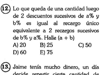 Lo que queda de una cantidad luego
de 2 descuentos sucesivos de a% y
6% es igual al recargo único
equivalente a 2 recargos sucesivos
de b% y a%. Halle (a+b)
A) 20 B) 25 C) 50
D) 60 E) 75
13. Jaime tenía mucho dinero, un día
d e cid e repartir cier ta can tid a d e