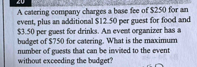 A catering company charges a base fee of $250 for an 
event, plus an additional $12.50 per guest for food and
$3.50 per guest for drinks. An event organizer has a 
budget of $750 for catering. What is the maximum 
number of guests that can be invited to the event 
without exceeding the budget?