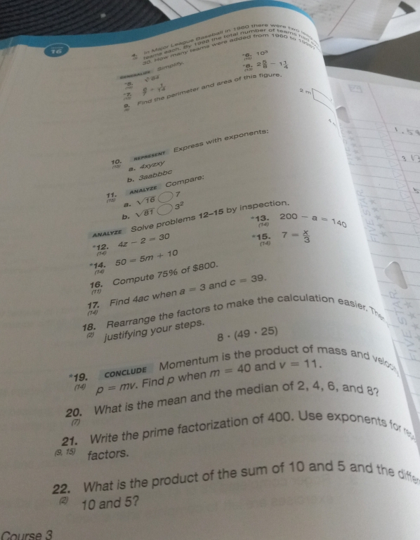 1960 tº 199 
2 in Major League Sasebail in 1960 there ware (vn ls 
feame each, By t9ng the total number of teams finde 
16
10^3
Sexesauze Simplify. 0. How many teams were added .
8, 2 5/8 -1 1/4 
sqrt(0)
 8/7 + 1/14 
9. Find the perimeter and area of this figure 
2 m □ 
f 
r 
10. set Express with exponents: 
b, 3aabbbc a. 4xyzxy 
11. (15) Analyze Compare: 
a. sqrt(16) 7 
b. sqrt(81) 3^2
*13. 200-a=140
ANALyZe Solve problems 12-15 by inspection. 
(14)
4z-2=30 *15. 7= x/3 
(74 
*12. (14) 50=5m+10
14. 
(14) 
16. Compute 75% of $800. 
17. Find 4ac when a=3 and c=39. 
(11) 
(14) 
18. Rearrange the factors to make the calculation easier. The 
(2) justifying your steps.
8· (49· 25)
pro hass an veo 
19. conclude Moment 
(14) p=mv. Find p when m=40 and v=11. 
20. What is the mean and the median of 2, 4, 6, and 8? 
(7) 
21. Write the prime factorization of 400. Use exponents for r
(9,15) factors. 
22. What is the product of the sum of 10 and 5 and the diffle 
(2) 10 and 5? 
Course 3