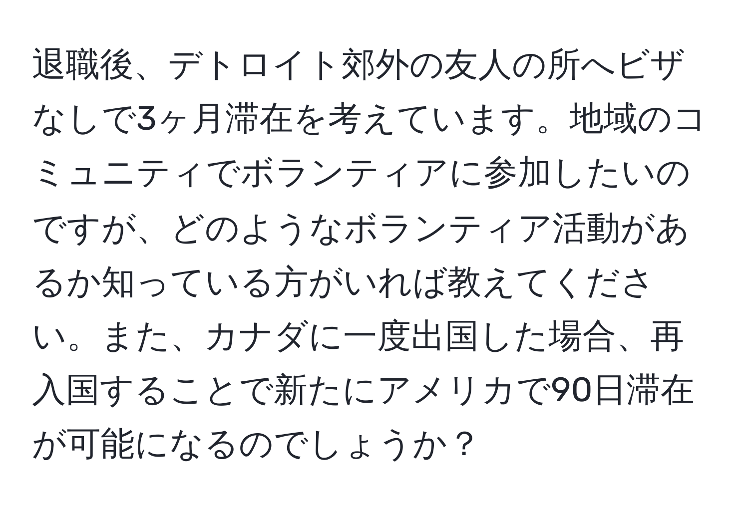 退職後、デトロイト郊外の友人の所へビザなしで3ヶ月滞在を考えています。地域のコミュニティでボランティアに参加したいのですが、どのようなボランティア活動があるか知っている方がいれば教えてください。また、カナダに一度出国した場合、再入国することで新たにアメリカで90日滞在が可能になるのでしょうか？