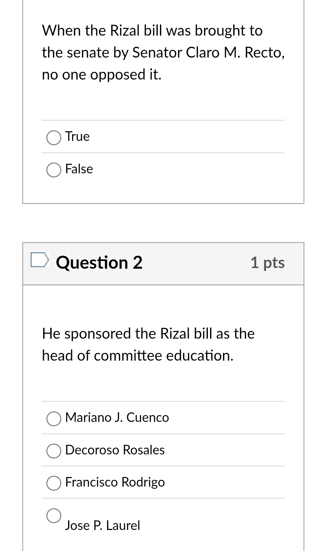 When the Rizal bill was brought to
the senate by Senator Claro M. Recto,
no one opposed it.
True
False
Question 2 1 pts
He sponsored the Rizal bill as the
head of committee education.
Mariano J. Cuenco
Decoroso Rosales
Francisco Rodrigo
Jose P. Laurel