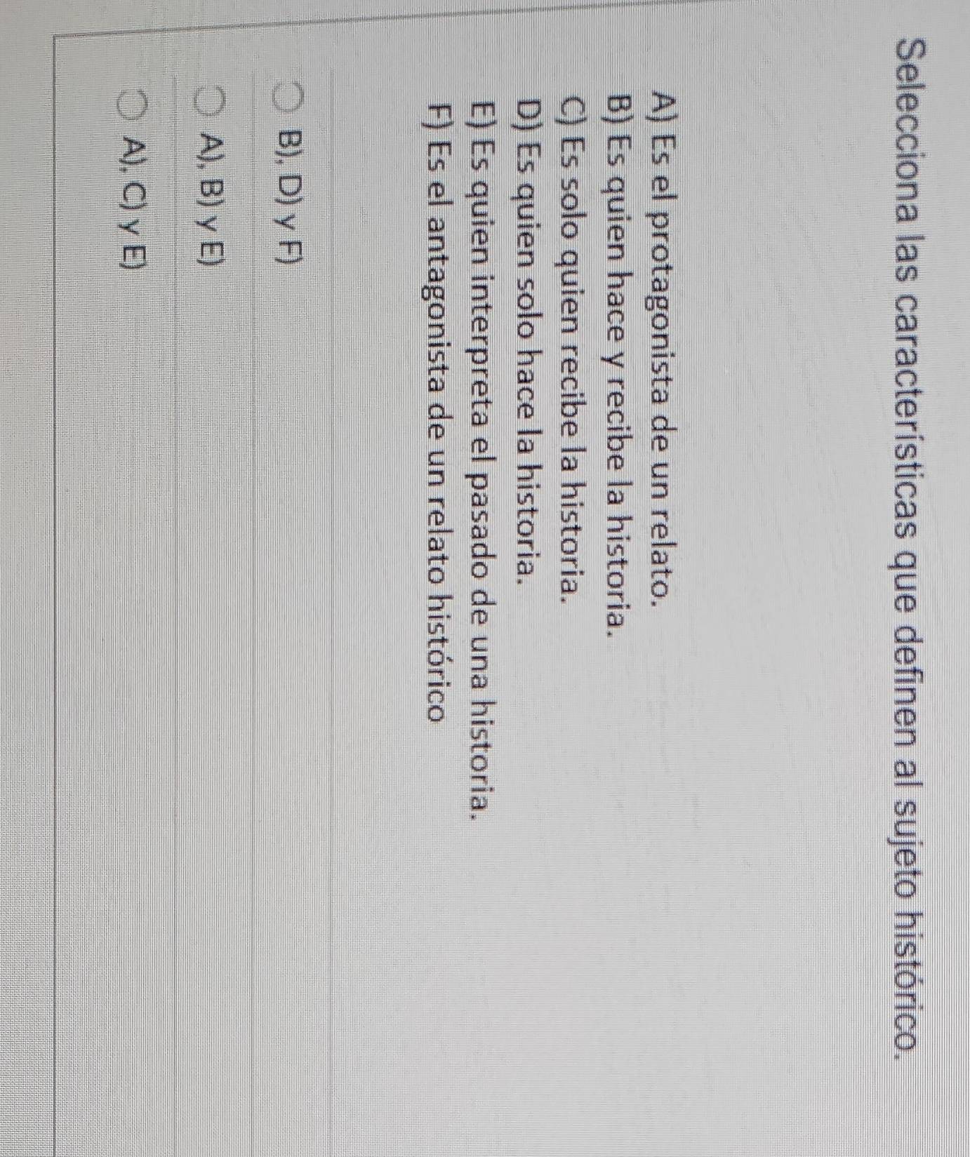 Selecciona las características que definen al sujeto histórico.
A) Es el protagonista de un relato.
B) Es quien hace y recibe la historia.
C) Es solo quien recibe la historia.
D) Es quien solo hace la historia.
E) Es quien interpreta el pasado de una historia.
F) Es el antagonista de un relato histórico
B), D) γ F)
A), B) γE)
A), C)γ E)