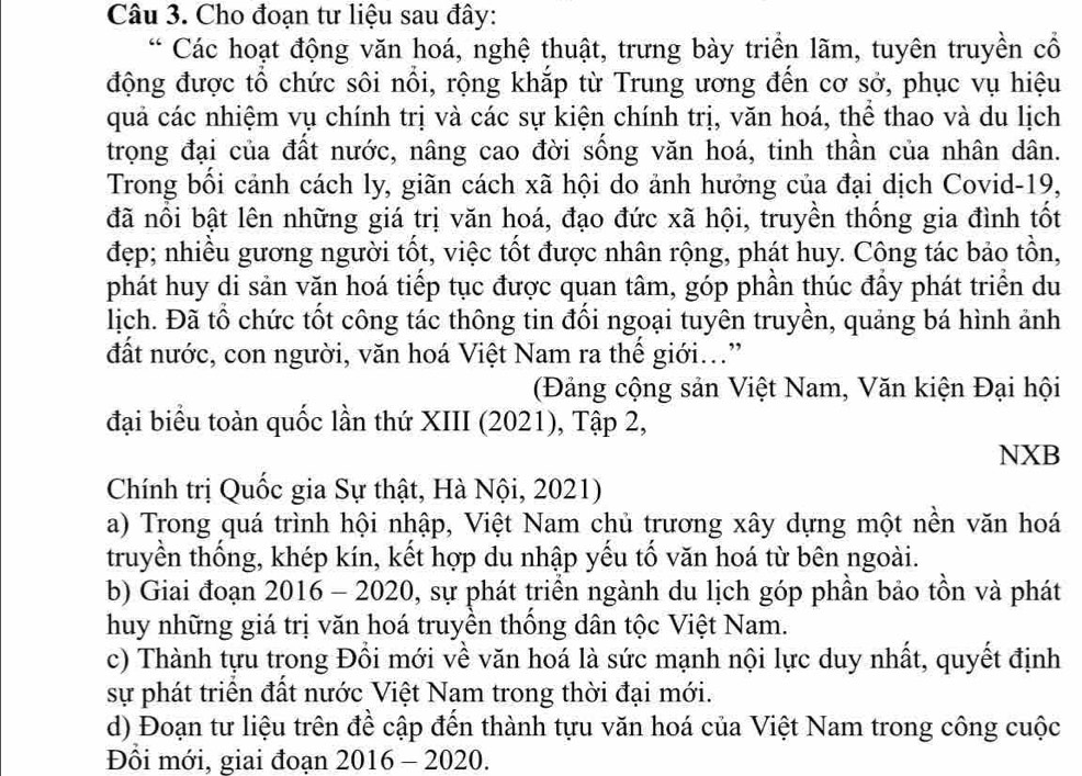 Cho đoạn tư liệu sau đây:
* Các hoạt động văn hoá, nghệ thuật, trưng bày triển lãm, tuyên truyền cổ
động được tổ chức sôi nổi, rộng khắp từ Trung ương đến cơ sở, phục vụ hiệu
quả các nhiệm vụ chính trị và các sự kiện chính trị, văn hoá, thể thao và du lịch
trọng đại của đất nước, nâng cao đời sống văn hoá, tinh thần của nhân dân.
Trong bồi cảnh cách ly, giãn cách xã hội do ảnh hưởng của đại dịch Covid-19,
đã nổi bật lên những giá trị văn hoá, đạo đức xã hội, truyền thống gia đình tốt
đẹp; nhiều gương người tốt, việc tốt được nhân rộng, phát huy. Công tác bảo tồn,
phát huy di sản văn hoá tiếp tục được quan tâm, góp phần thúc đầy phát triển du
lịch. Đã tổ chức tốt công tác thông tin đối ngoại tuyên truyền, quảng bá hình ảnh
đất nước, con người, văn hoá Việt Nam ra thế giới...”
(Đảng cộng sản Việt Nam, Văn kiện Đại hội
đại biểu toàn quốc lần thứ XIII (2021), Tập 2,
NXB
Chính trị Quốc gia Sự thật, Hà Nội, 2021)
a) Trong quá trình hội nhập, Việt Nam chủ trương xây dựng một nền văn hoá
truyền thống, khép kín, kết hợp du nhập yếu tố văn hoá từ bên ngoài.
b) Giai đoạn 2016 - 2020, sự phát triển ngành du lịch góp phần bảo tồn và phát
huy những giá trị văn hoá truyền thông dân tộc Việt Nam.
c) Thành tựu trong Đồi mới về văn hoá là sức mạnh nội lực duy nhất, quyết định
sự phát triển đất nước Việt Nam trong thời đại mới.
d) Đoạn tư liệu trên đề cập đến thành tựu văn hoá của Việt Nam trong công cuộc
Đồi mới, giai đoạn 2016 - 2020.