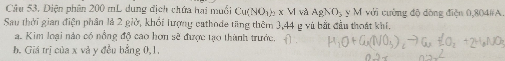 Điện phân 200 mL dung dịch chứa hai muối Cu(NO_3)_2* M và AgNO_3 y M với cường độ dòng điện 0,804#A. 
Sau thời gian điện phân là 2 giờ, khối lượng cathode tăng thêm 3,44 g và bắt đầu thoát khí. 
a. Kim loại nào có nồng độ cao hơn sẽ được tạo thành trước. 
b. Giá trị của x và y đều bằng 0,1.