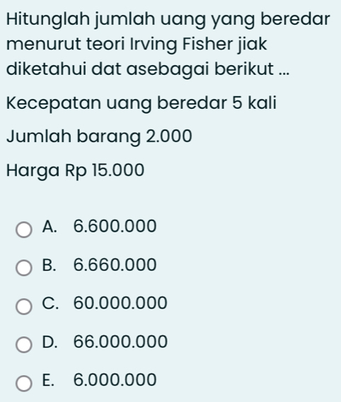 Hitunglah jumlah uang yang beredar
menurut teori Irving Fisher jiak
diketahui dat asebagai berikut ...
Kecepatan uang beredar 5 kali
Jumlah barang 2.000
Harga Rp 15.000
A. 6.600.000
B. 6.660.000
C. 60.000.000
D. 66.000.000
E. 6.000.000