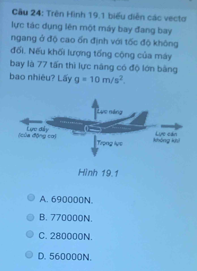 Trên Hình 19.1 biểu diễn các vectơ
lực tác dụng lên một máy bay đang bay
ngang ở độ cao ổn định với tốc độ không
đổi. Nếu khối lượng tổng cộng của máy
bay là 77 tấn thì lực nâng có độ lớn bằng
bao nhiêu? Lấy g=10m/s^2.
A. 690000N.
B. 770000N.
C. 280000N.
D. 560000N.