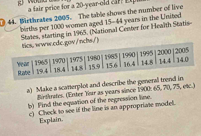 a fair price for a 20-year-old car? Expll 
44. Birthrates 2005. The table shows the number of live 
births per 1000 women aged 15 - 44 years in the United 
States, starting in 1965. (National Center for Health Statis- 
v/nchs/) 
a) Make a scatterplot and describe the general 
Birthrates. (Enter Year as years since 1900 : 65, 70, 75, etc.) 
b) Find the equation of the regression line. 
c) Check to see if the line is an appropriate model. 
Explain.