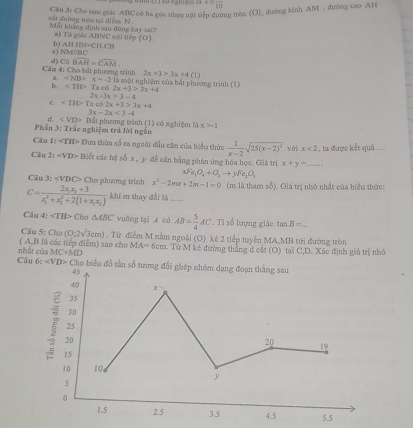 ông tình (1) có nghiệm là x≥ frac 10
Câu 3: Cho tam giác ABCcó ba góc nhọn nội tiếp đường tròn (O), đường kính AM , đường cao AH
cắt đường tròn tại điểm N .
Mỗi khẳng định sau đúng hay sai?
a) Tứ giác ABNC nội tiếp (O).
b) AH.HN=CH.CB
c) NMparallel BC
d) Cdot O widehat BAH=widehat CAM.
* Câu 4: Cho bất phương trình 2x+3>3x+4(1)
a. ∠ NB>x=-2 là một nghiệm của bất phương trình (1)
b. ∠ TH>T Ta có 2x+3>3x+4
2x-3x>3-4
C. ∠ TH>Tac o 2x+3>3x+4
3x-2x<3-4</tex>
d. B ất phương trình (1) có nghiệm là x>-1
Phần 3: Trắc nghiệm trả lời ngắn
Câu 1: ∠ TH> Đưa thừa số ra ngoài dấu căn của biểu thức  1/x-2 sqrt(25(x-2)^2) với x<2</tex> , ta được kết quả .. .
Câu 2: ∠ VD> Biết các hệ số x , y dể cân bằng phản ứng hóa học. Giá trị x+y=...
xFe_3O_4+O_2to yFe_2O_3
Câu 3: Cho phương trình x^2-2mx+2m-1=0 (m là tham số). Giá trị nhỏ nhất của biểu thức:
C=frac 2x_1x_2+3(x_1)^2+x_2^(2+2(1+x_1)x_2) khi m thay đồi là .....
Câu 4: Cho △ ABC vuông tại A có AB= 5/4 AC. Tỉ số lượng giác tan B=. _
Câu 5: Cho (0;2sqrt(3)cm). Từ điểm M nằm ngoài (O) kẻ 2 tiếp tuyến MA,MB tới đường tròn
( A,B là các tiếp điểm) sao cho MA=6cm. Từ M kẻ đường thắng d cắt (O) tại C,D. Xác định giá trị nhỏ
nhất của MC+MD
Câu 6: Cho biểu đ