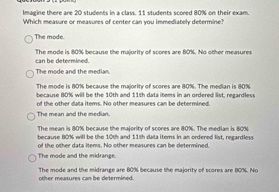 Imagine there are 20 students in a class. 11 students scored 80% on their exam.
Which measure or measures of center can you immediately determine?
The mode.
The mode is 80% because the majority of scores are 80%. No other measures
can be determined.
The mode and the median.
The mode is 80% because the majority of scores are 80%. The median is 80%
because 80% will be the 10th and 11th data items in an ordered list, regardless
of the other data items. No other measures can be determined.
The mean and the median.
The mean is 80% because the majority of scores are 80%. The median is 80%
because 80% will be the 10th and 11th data items in an ordered list, regardless
of the other data items. No other measures can be determined.
The mode and the midrange.
The mode and the midrange are 80% because the majority of scores are 80%. No
other measures can be determined.