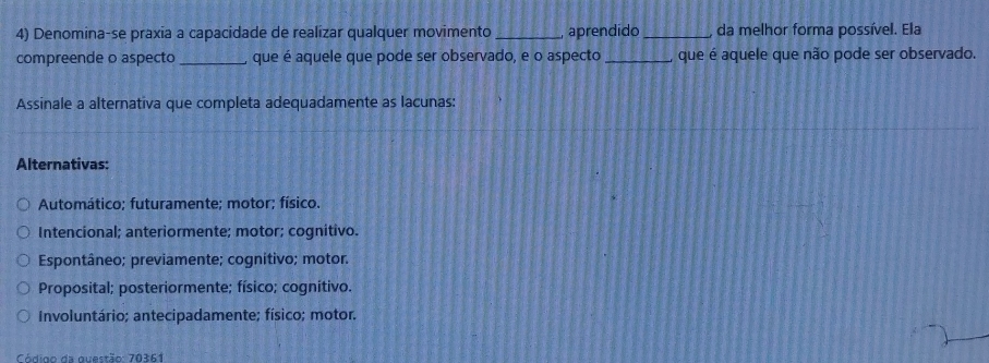 Denomina-se praxia a capacidade de realizar qualquer movimento _aprendido_ , da melhor forma possível. Ela
compreende o aspecto _que é aquele que pode ser observado, e o aspecto _que é aquele que não pode ser observado.
Assinale a alternativa que completa adequadamente as lacunas:
Alternativas:
Automático; futuramente; motor; físico.
Intencional; anteriormente; motor; cognitivo.
Espontâneo; previamente; cognitivo; motor.
Proposital; posteriormente; físico; cognitivo.
Involuntário; antecipadamente; físico; motor.
Código da questão: 70361