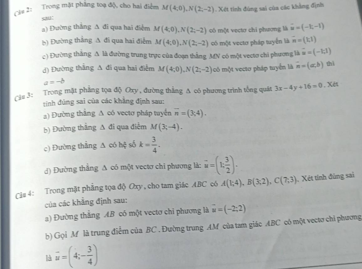 Cu 2: Trong mặt phẳng toạ độ, cho bai điểm M(4;0),N(2;-2). Xét tính đúng sai của các khẳng định
sau:
a) Đường thắng △ đi qua hai điểm M(4;0),N(2;-2) có một vectơ chi phương là vector u=(-1;-1)
b) Đường thắng △ đi qua hai điểm M(4;0),N(2;-2) có một vectơ pháp tuyển là vector n=(1;1)
c) Đường thắng △ k 1 đường trung trực của đoạn thẳng MN có một vectơ chi phương là vector u=(-1;1)
d) Đường thắng △ di qua hai điểm M(4;0),N(2;-2) có một vectơ pháp tuyến là vector n=(a;b) thì
a=-b
Càu 3: Trong mặt phẳng tọa độ Oxy , đường thẳng Δ có phương trình tổng quát 3x-4y+16=0. Xét
tính đúng sai của các khẳng định sau:
a) Đường thắng Δ có vectơ pháp tuyến overline n=(3;4).
b) Đường thắng △ di i qua điểm M(3;-4).
c) Đường thắng Δ có hệ số k= 3/4 .
d) Đường thẳng △ có một vectơ chi phương là: overline u=(1; 3/2 ).
Câu 4: Trong mặt phẳng tọa độ Oxy, cho tam giác ABC có A(1;4),B(3;2),C(7;3). Xét tính đúng sai
của các khẳng định sau:
a) Đường thắng AB có một vectơ chỉ phương là vector u=(-2;2)
b) Gọi M là trung điểm của BC . Đường trung AM của tam giác ABC có một vectơ chỉ phương
là vector u=(4;- 3/4 )