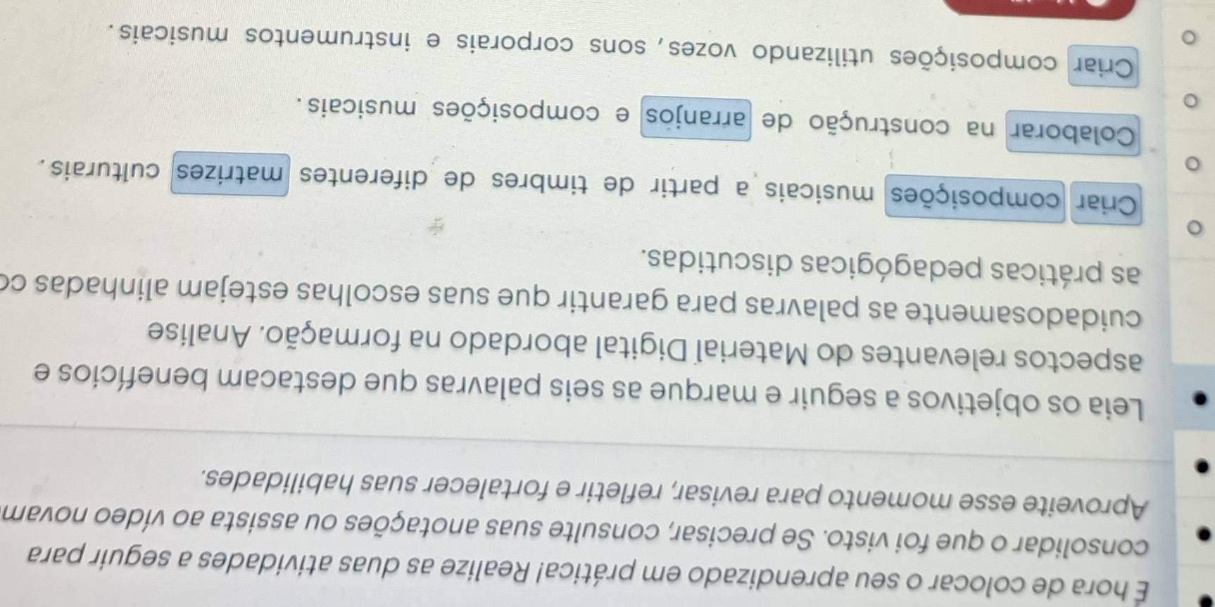 É hora de colocar o seu aprendizado em prática! Realize as duas atividades a seguir para
consolidar o que foi visto. Se precisar, consulte suas anotações ou assista ao vídeo novam
Aproveite esse momento para revisar, refletir e fortalecer suas habilidades.
Leia os objetivos a seguir e marque as seis palavras que destacam benefícios e
aspectos relevantes do Material Digital abordado na formação. Analise
cuidadosamente as palavras para garantir que suas escolhas estejam alinhadas co
as práticas pedagógicas discutidas.
Criar composições musicais a partir de timbres de diferentes matrizes culturais.
Colaborar na construção de arranjos e composições musicais.
Criar composições utilizando vozes, sons corporais e instrumentos musicais.